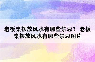 老板桌摆放风水有哪些禁忌？ 老板桌摆放风水有哪些禁忌图片